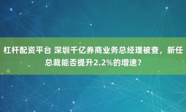杠杆配资平台 深圳千亿券商业务总经理被查,新任总裁能否提升2.2%的增速?