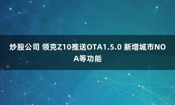 炒股公司 领克Z10推送OTA1.5.0 新增城市NOA等功能