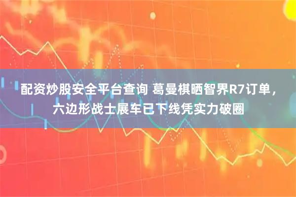 配资炒股安全平台查询 葛曼棋晒智界R7订单，六边形战士展车已下线凭实力破圈