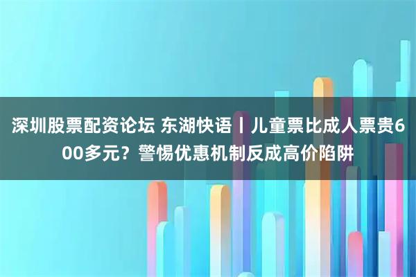 深圳股票配资论坛 东湖快语丨儿童票比成人票贵600多元？警惕优惠机制反成高价陷阱