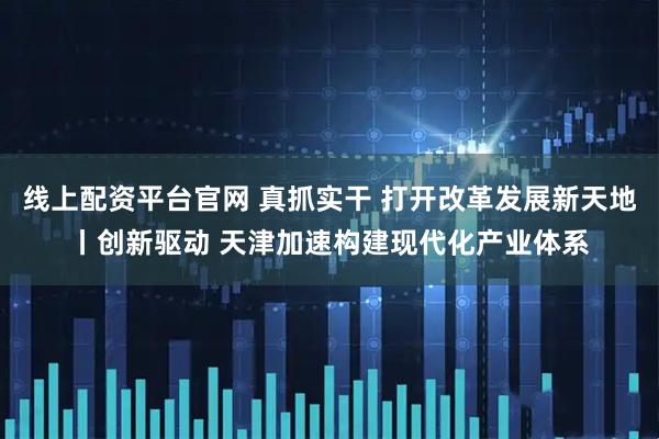 线上配资平台官网 真抓实干&#32;打开改革发展新天地丨创新驱动&#32;天津加速构建现代化产业体系
