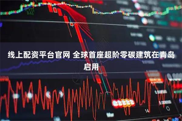 线上配资平台官网 全球首座超阶零碳建筑在青岛启用