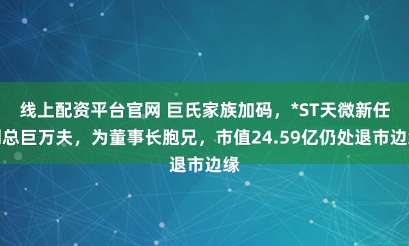 线上配资平台官网 巨氏家族加码，*ST天微新任副总巨万夫，为董事长胞兄，市值24.59亿仍处退市边缘