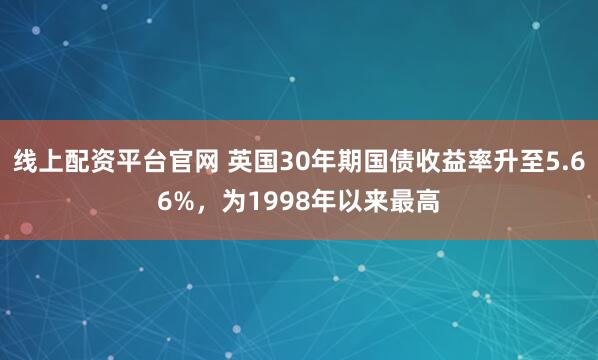 线上配资平台官网 英国30年期国债收益率升至5.66%，为1998年以来最高