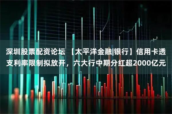 深圳股票配资论坛 【太平洋金融|银行】信用卡透支利率限制拟放开，六大行中期分红超2000亿元