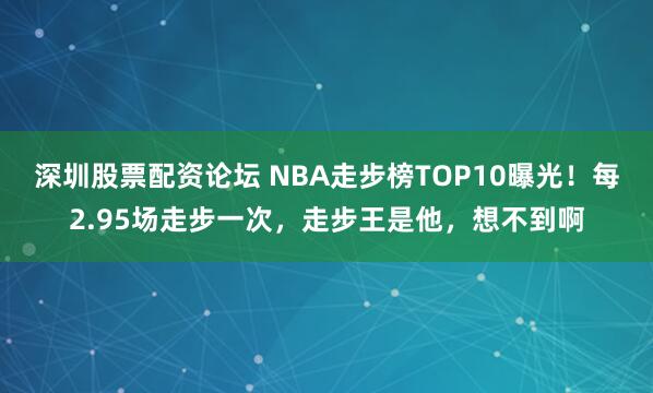 深圳股票配资论坛 NBA走步榜TOP10曝光!每2.95场走步一次,走步王是他,想不到啊