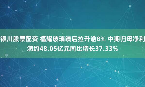 银川股票配资 福耀玻璃绩后拉升逾8% 中期归母净利润约48.05亿元同比增长37.33%