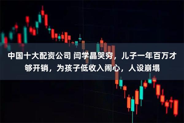 中国十大配资公司 闫学晶哭穷，儿子一年百万才够开销，为孩子低收入闹心，人设崩塌