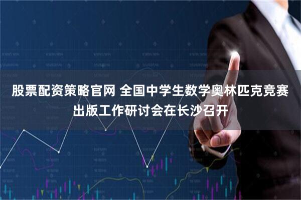 股票配资策略官网 全国中学生数学奥林匹克竞赛出版工作研讨会在长沙召开