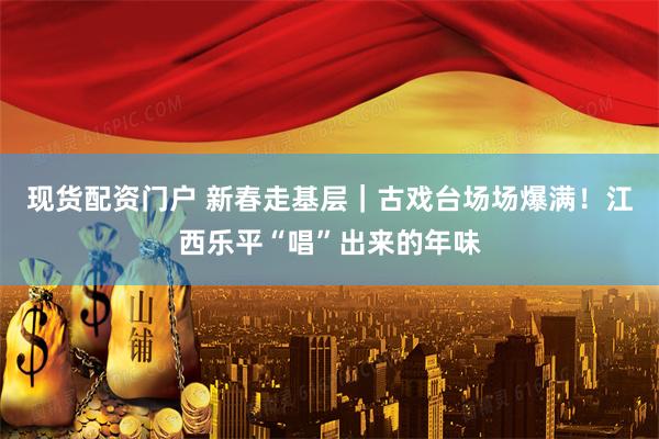 现货配资门户 新春走基层｜古戏台场场爆满！江西乐平“唱”出来的年味