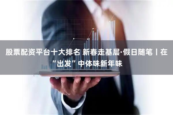 股票配资平台十大排名 新春走基层·假日随笔丨在“出发”中体味新年味