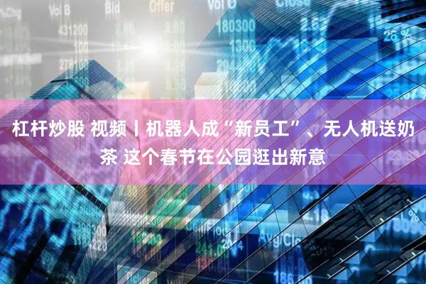 杠杆炒股 视频丨机器人成“新员工”、无人机送奶茶 这个春节在公园逛出新意