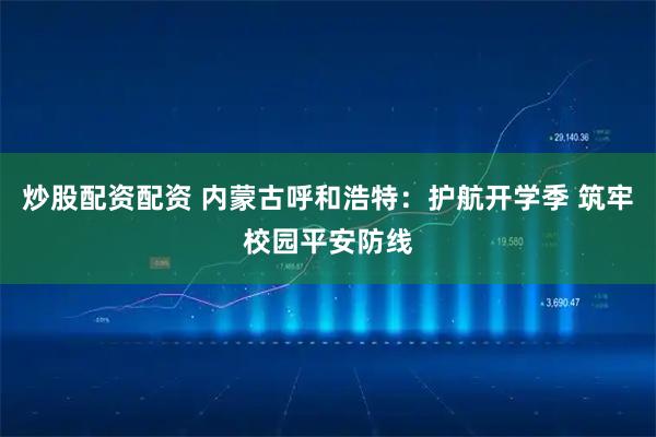 炒股配资配资 内蒙古呼和浩特:护航开学季 筑牢校园平安防线