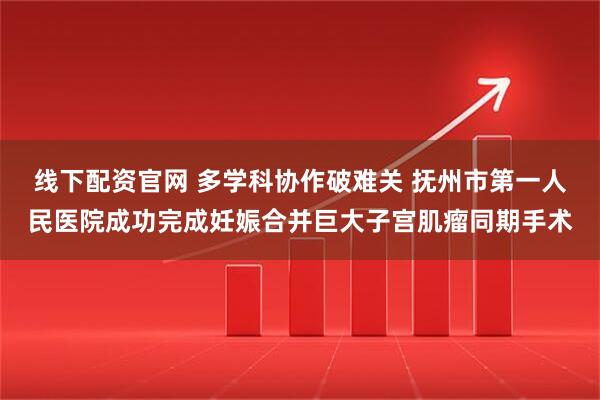 线下配资官网 多学科协作破难关 抚州市第一人民医院成功完成妊娠合并巨大子宫肌瘤同期手术