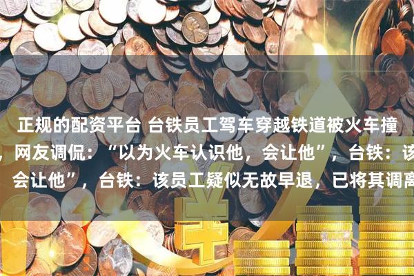 正规的配资平台 台铁员工驾车穿越铁道被火车撞击,未受伤却离开现场,网友调侃:“以为火车认识他,会让他”,台铁:该员工疑似无故早退,已将其调离现职