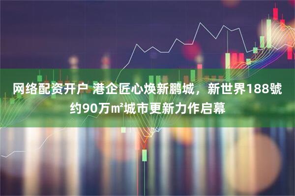 网络配资开户 港企匠心焕新鹏城,新世界188號约90万㎡城市更新力作启幕