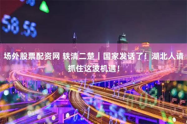 场外股票配资网 轶清二楚|国家发话了!湖北人请抓住这波机遇!