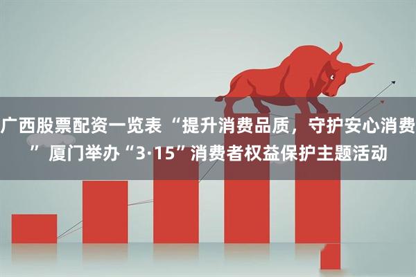 广西股票配资一览表 “提升消费品质，守护安心消费” 厦门举办“3·15”消费者权益保护主题活动