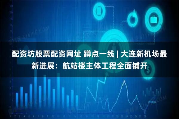 配资坊股票配资网址 蹲点一线 | 大连新机场最新进展:航站楼主体工程全面铺开