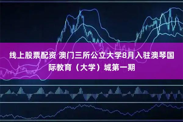线上股票配资 澳门三所公立大学8月入驻澳琴国际教育（大学）城第一期