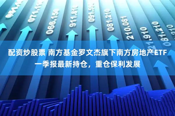 配资炒股票 南方基金罗文杰旗下南方房地产ETF一季报最新持仓，重仓保利发展