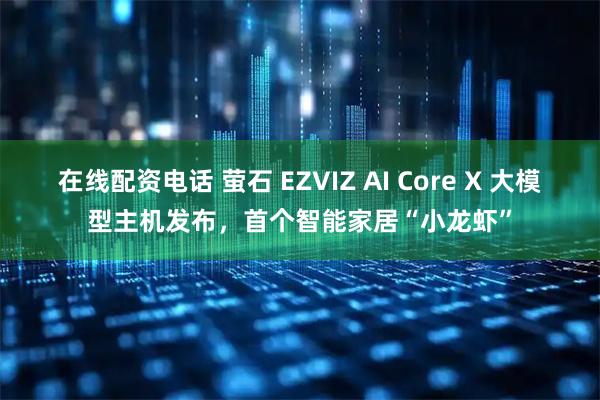 在线配资电话 萤石 EZVIZ AI Core X 大模型主机发布，首个智能家居“小龙虾”