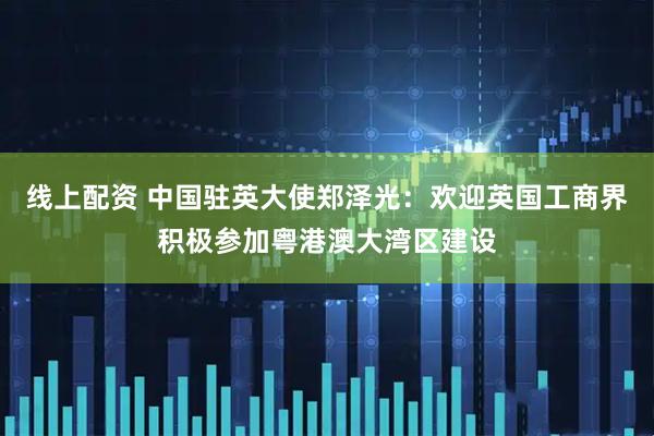 线上配资 中国驻英大使郑泽光：欢迎英国工商界积极参加粤港澳大湾区建设