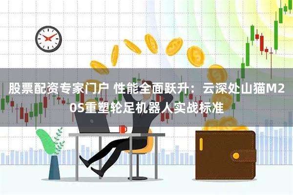 股票配资专家门户 性能全面跃升：云深处山猫M20S重塑轮足机器人实战标准