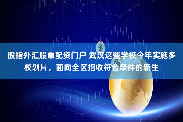 股指外汇股票配资门户 武汉这些学校今年实施多校划片，面向全区招收符合条件的新生