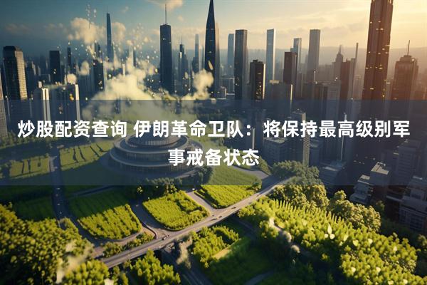 炒股配资查询 伊朗革命卫队：将保持最高级别军事戒备状态