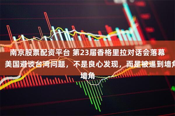 南京股票配资平台 第23届香格里拉对话会落幕，美国避谈台湾问题，不是良心发现，而是被逼到墙角