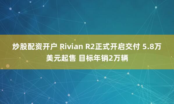 炒股配资开户 Rivian R2正式开启交付 5.8万美元起售 目标年销2万辆