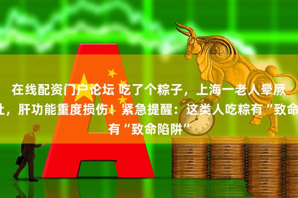 在线配资门户论坛 吃了个粽子，上海一老人晕厥、呕吐，肝功能重度损伤！紧急提醒：这类人吃粽有“致命陷阱”