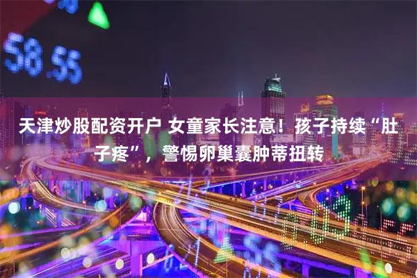 天津炒股配资开户 女童家长注意！孩子持续“肚子疼”，警惕卵巢囊肿蒂扭转
