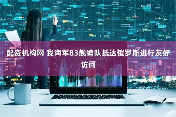 配资机构网 我海军83舰编队抵达俄罗斯进行友好访问