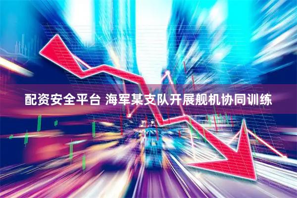 配资安全平台 海军某支队开展舰机协同训练