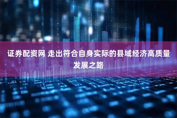 证券配资网 走出符合自身实际的县域经济高质量发展之路