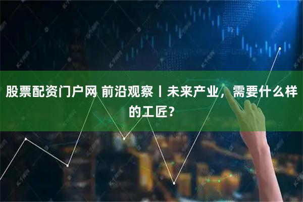 股票配资门户网 前沿观察丨未来产业，需要什么样的工匠？