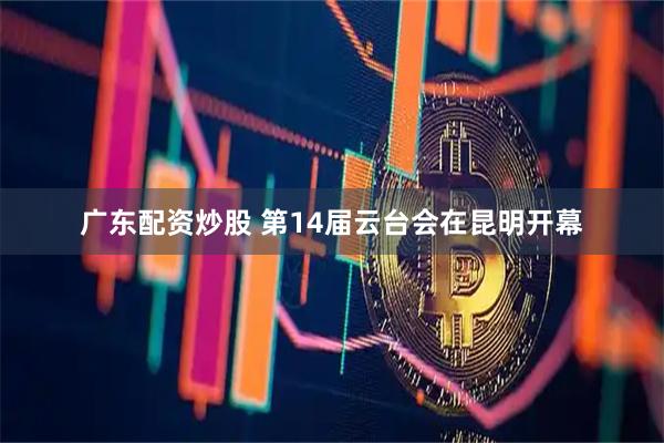 广东配资炒股 第14届云台会在昆明开幕