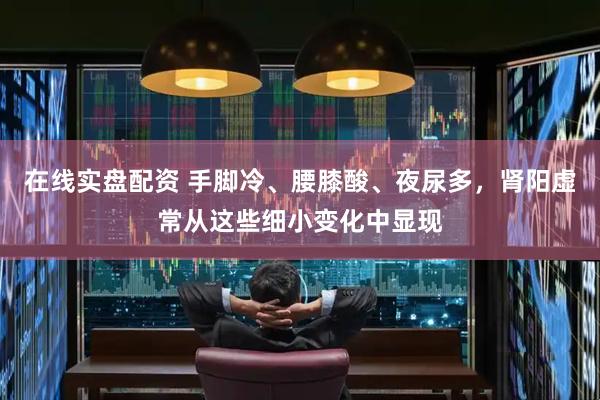在线实盘配资 手脚冷、腰膝酸、夜尿多，肾阳虚常从这些细小变化中显现
