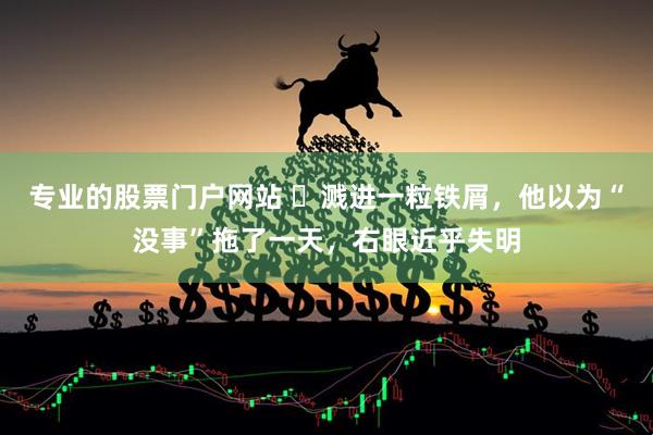 专业的股票门户网站 ​溅进一粒铁屑，他以为“没事”拖了一天，右眼近乎失明