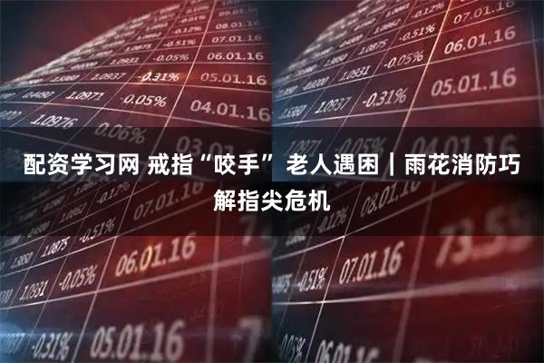 配资学习网 戒指“咬手” 老人遇困｜雨花消防巧解指尖危机
