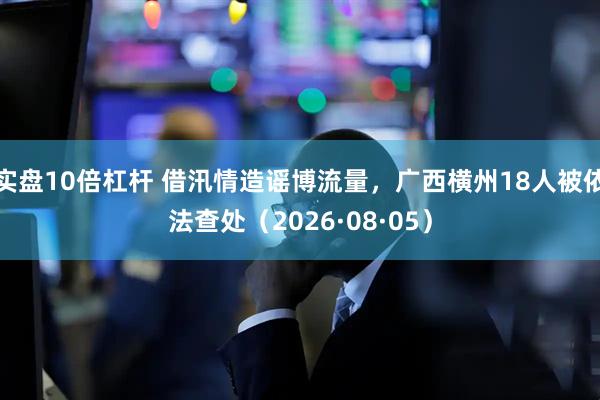 实盘10倍杠杆 借汛情造谣博流量，广西横州18人被依法查处（2026·08·05）